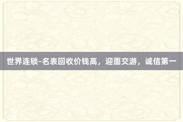 世界连锁-名表回收价钱高，迎面交游，诚信第一