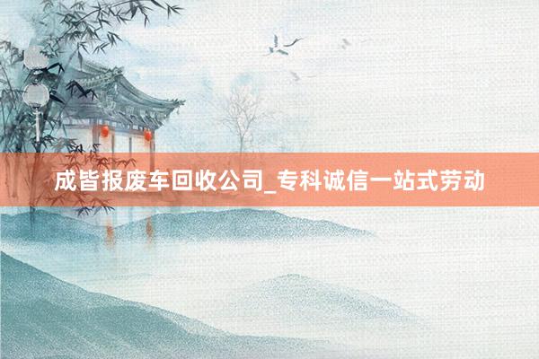 成皆报废车回收公司_专科诚信一站式劳动